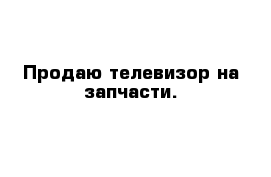 Продаю телевизор на запчасти.